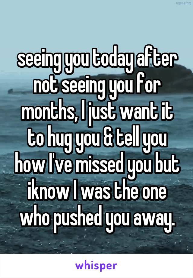 seeing you today after not seeing you for months, I just want it to hug you & tell you how I've missed you but iknow I was the one who pushed you away.