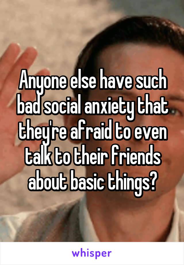Anyone else have such bad social anxiety that they're afraid to even talk to their friends about basic things?