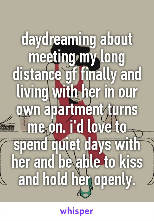 daydreaming about meeting my long distance gf finally and living with her in our own apartment turns me on. i'd love to spend quiet days with her and be able to kiss and hold her openly.