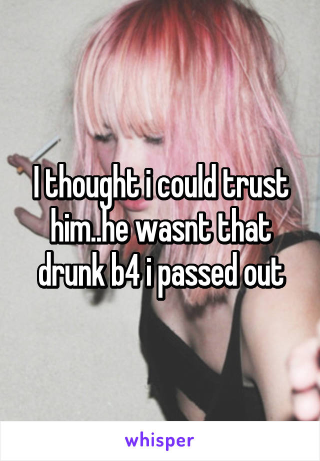 I thought i could trust him..he wasnt that drunk b4 i passed out