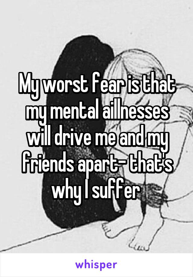 My worst fear is that my mental aillnesses will drive me and my friends apart- that's why I suffer 