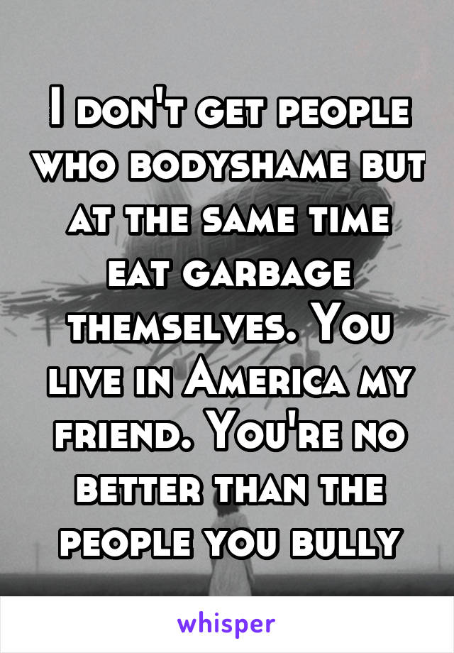 I don't get people who bodyshame but at the same time eat garbage themselves. You live in America my friend. You're no better than the people you bully
