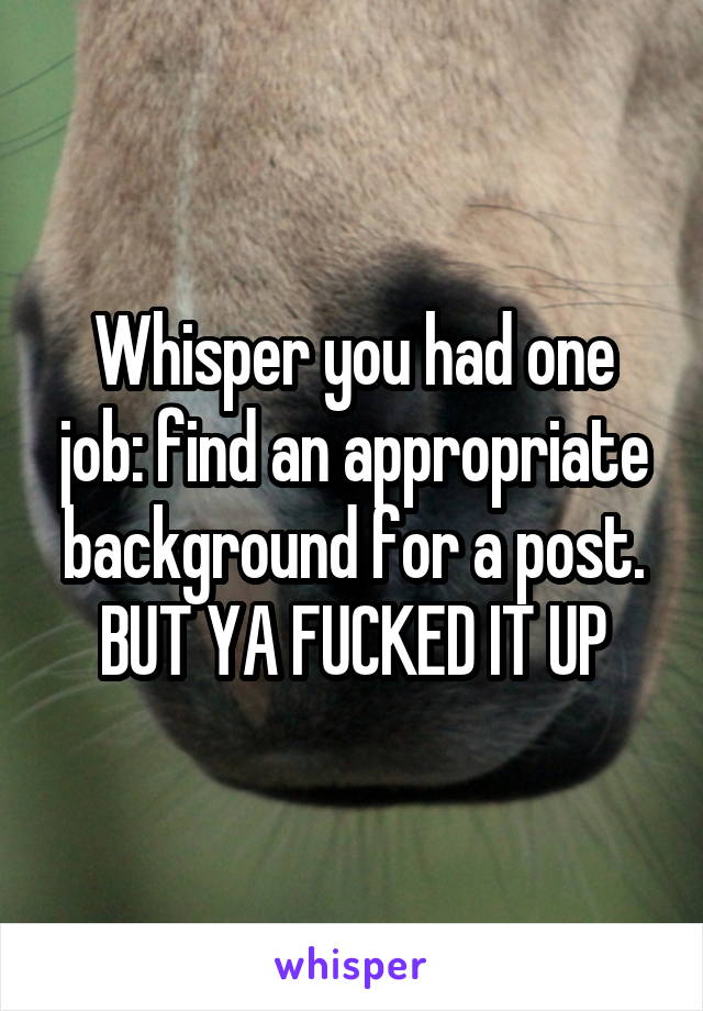 Whisper you had one job: find an appropriate background for a post. BUT YA FUCKED IT UP