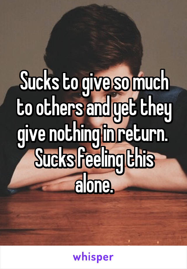 Sucks to give so much to others and yet they give nothing in return. 
Sucks feeling this alone.