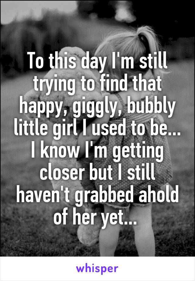 To this day I'm still trying to find that happy, giggly, bubbly little girl I used to be... I know I'm getting closer but I still haven't grabbed ahold of her yet... 