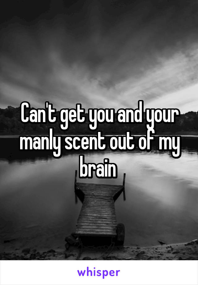 Can't get you and your manly scent out of my brain 