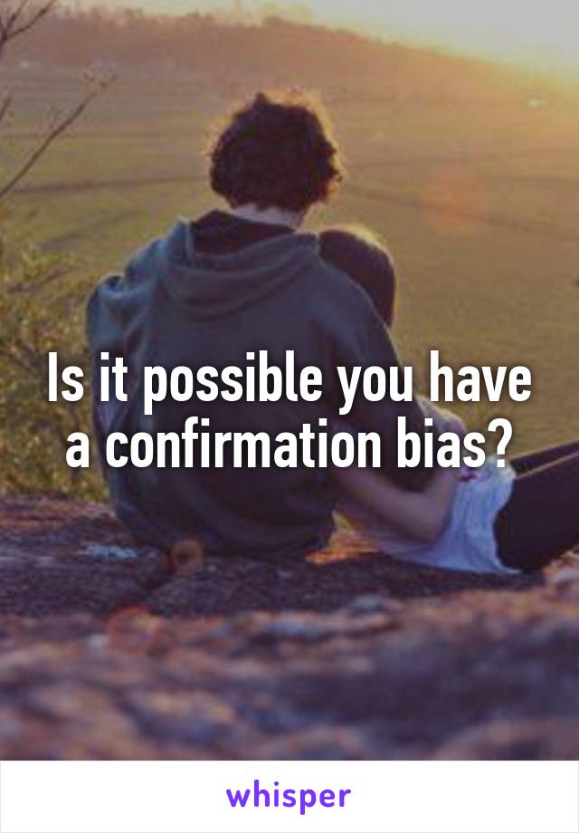 Is it possible you have a confirmation bias?
