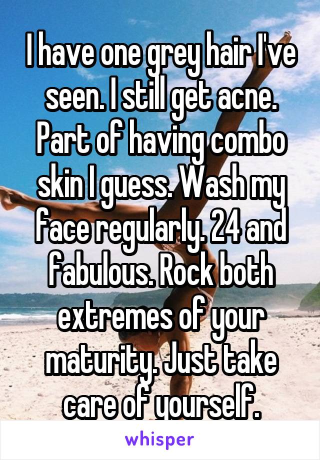 I have one grey hair I've seen. I still get acne. Part of having combo skin I guess. Wash my face regularly. 24 and fabulous. Rock both extremes of your maturity. Just take care of yourself.