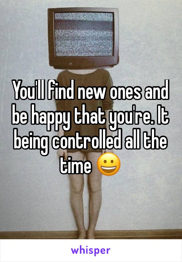 You'll find new ones and be happy that you're. It being controlled all the time 😀