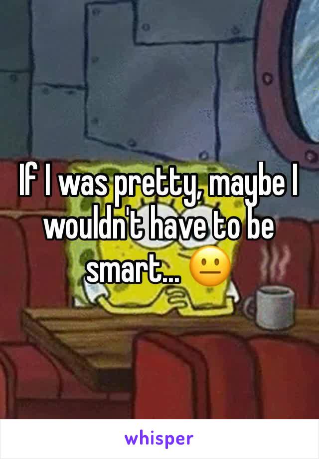 If I was pretty, maybe I wouldn't have to be smart... 😐