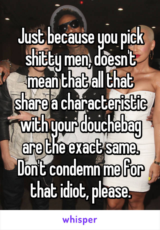Just because you pick shitty men, doesn't mean that all that share a characteristic with your douchebag are the exact same. Don't condemn me for that idiot, please.
