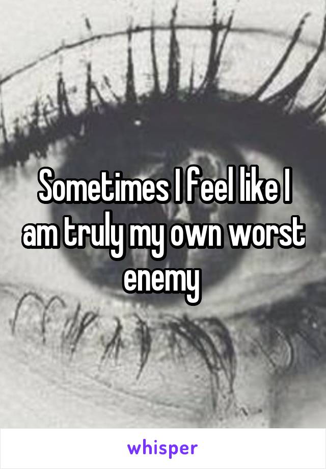 Sometimes I feel like I am truly my own worst enemy 