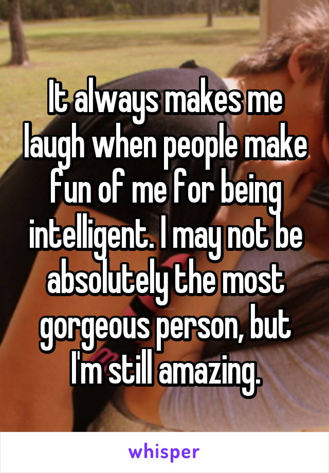 It always makes me laugh when people make fun of me for being intelligent. I may not be absolutely the most gorgeous person, but I'm still amazing.