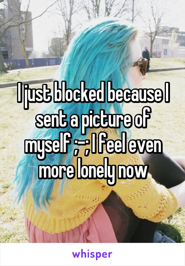 I just blocked because I sent a picture of myself ;-; I feel even more lonely now