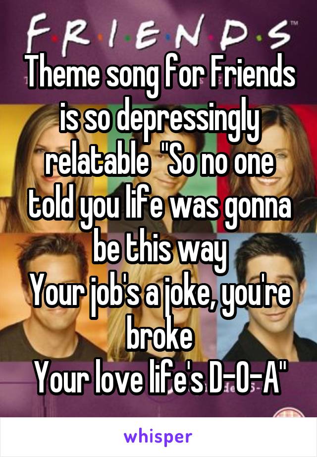 Theme song for Friends is so depressingly relatable  "So no one told you life was gonna be this way
Your job's a joke, you're broke
Your love life's D-O-A"