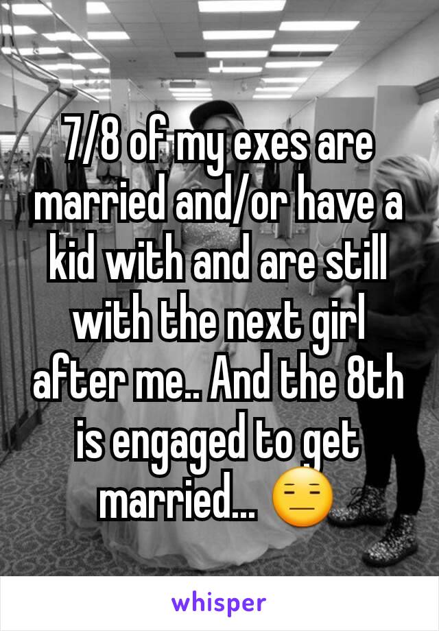 7/8 of my exes are married and/or have a kid with and are still with the next girl after me.. And the 8th is engaged to get married... 😑