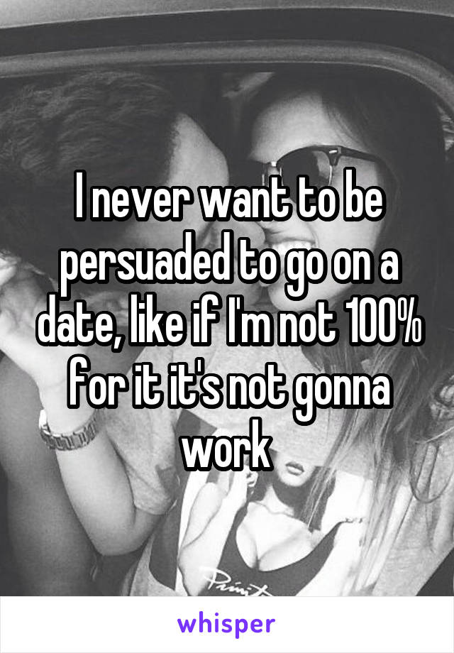 I never want to be persuaded to go on a date, like if I'm not 100% for it it's not gonna work 