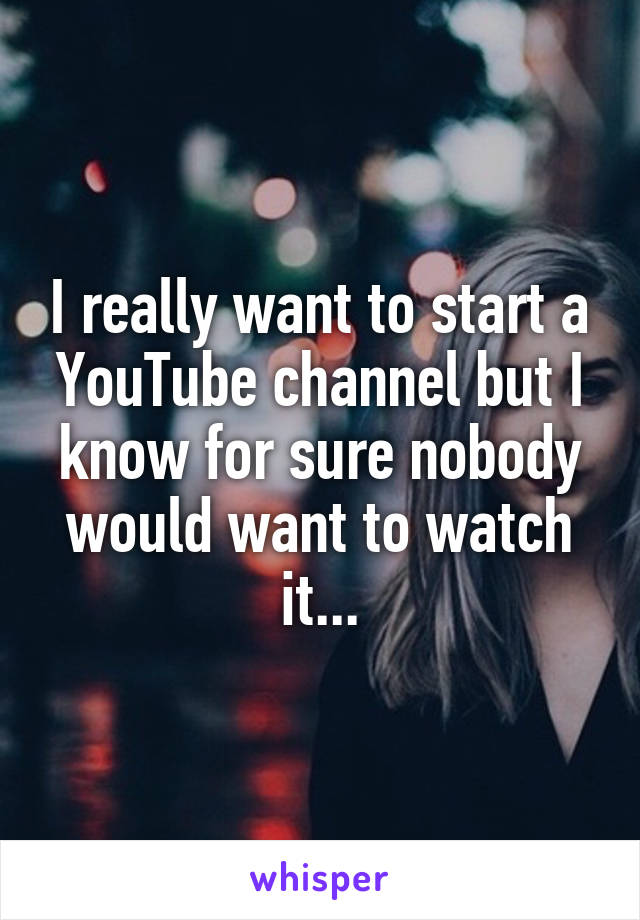 I really want to start a YouTube channel but I know for sure nobody would want to watch it...