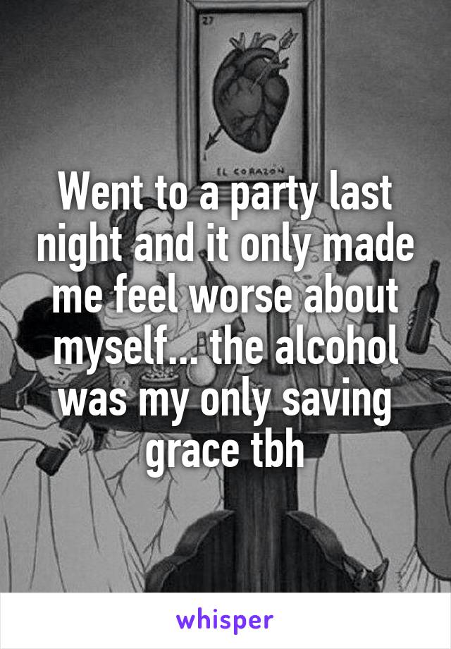 Went to a party last night and it only made me feel worse about myself... the alcohol was my only saving grace tbh
