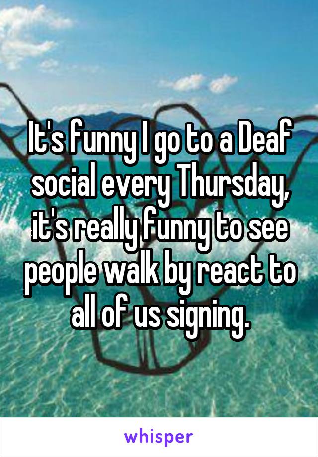 It's funny I go to a Deaf social every Thursday, it's really funny to see people walk by react to all of us signing.