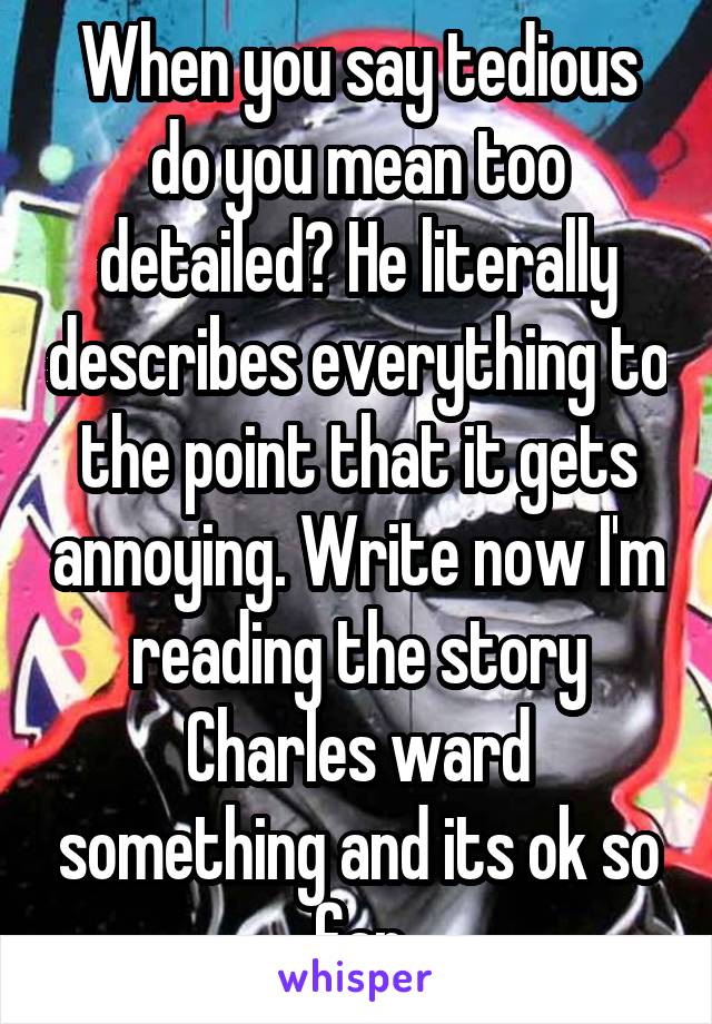When you say tedious do you mean too detailed? He literally describes everything to the point that it gets annoying. Write now I'm reading the story Charles ward something and its ok so far