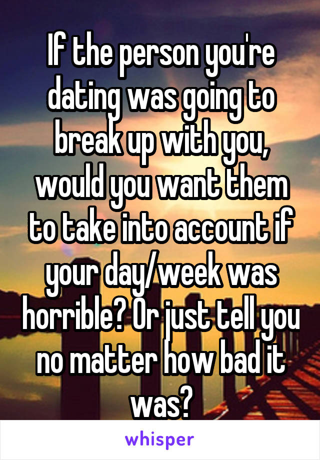 If the person you're dating was going to break up with you, would you want them to take into account if your day/week was horrible? Or just tell you no matter how bad it was?