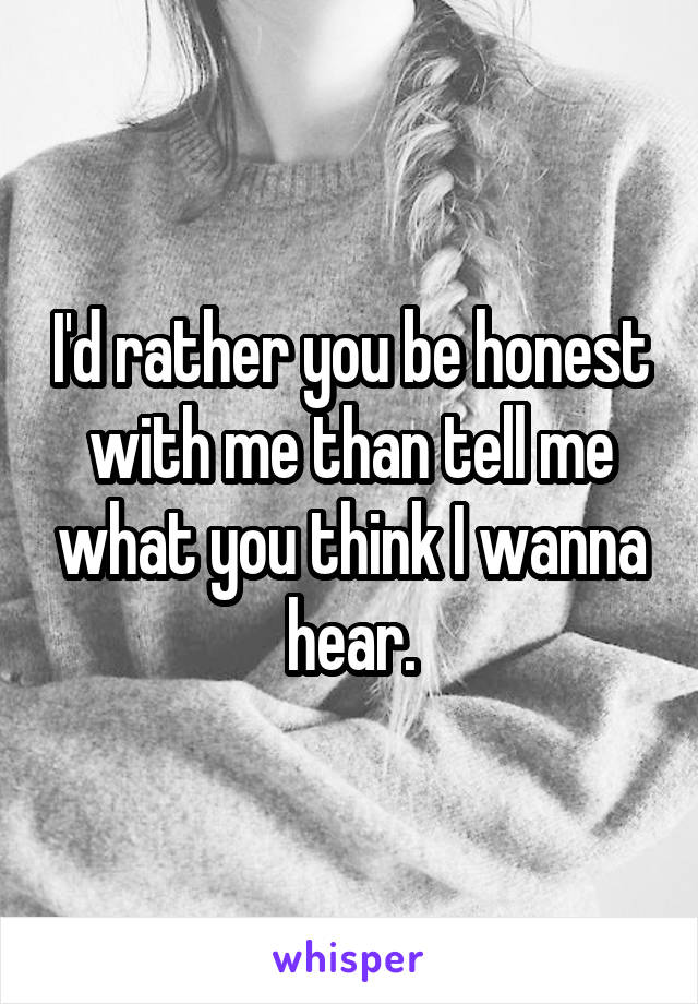 I'd rather you be honest with me than tell me what you think I wanna hear.