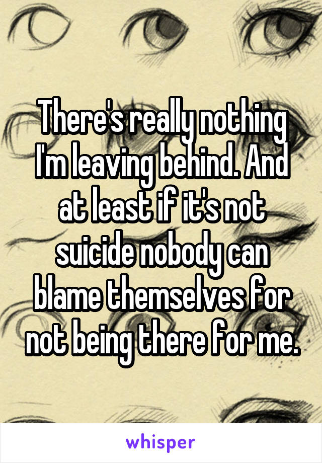 There's really nothing I'm leaving behind. And at least if it's not suicide nobody can blame themselves for not being there for me.