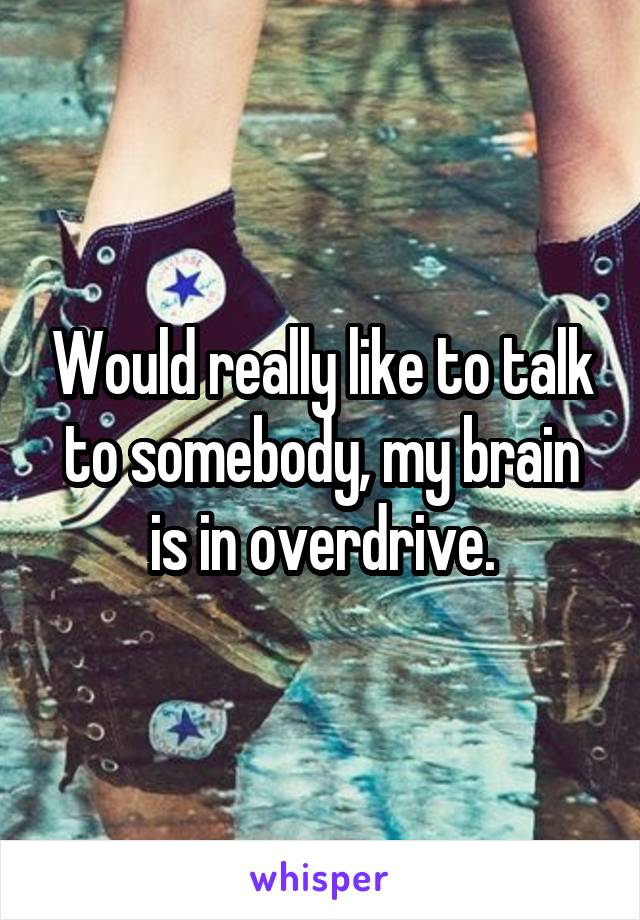 Would really like to talk to somebody, my brain is in overdrive.