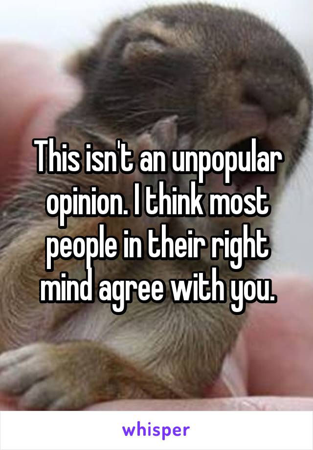 This isn't an unpopular opinion. I think most people in their right mind agree with you.