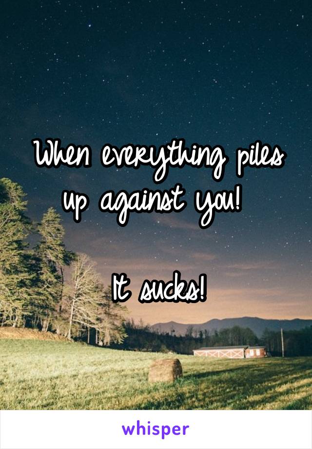 When everything piles up against you! 

It sucks!