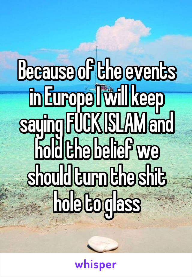 Because of the events in Europe I will keep saying FUCK ISLAM and hold the belief we should turn the shit hole to glass