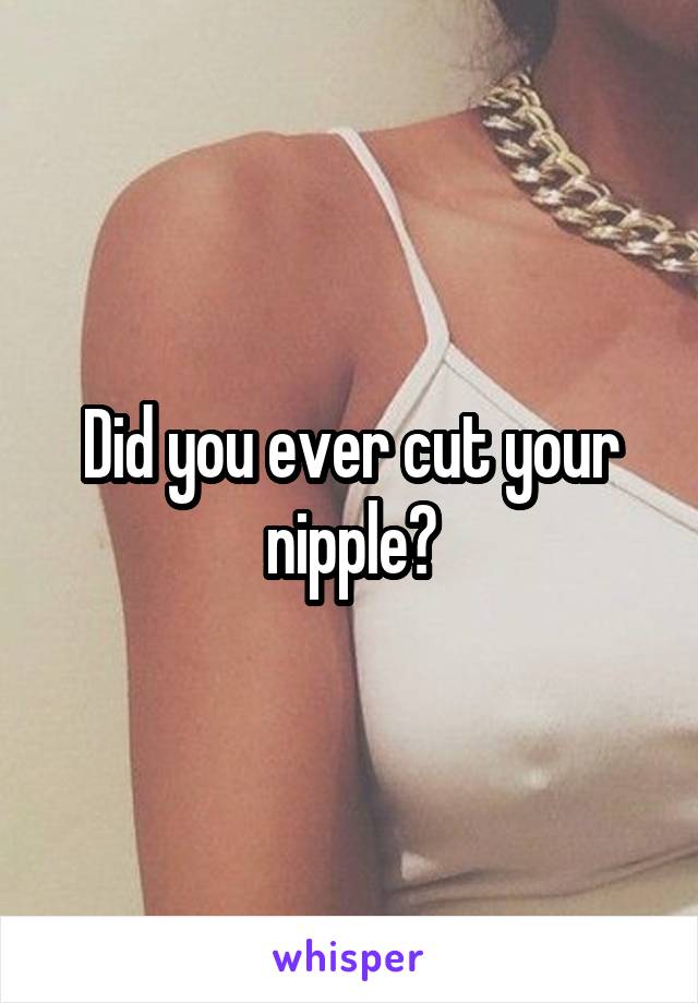Did you ever cut your nipple?