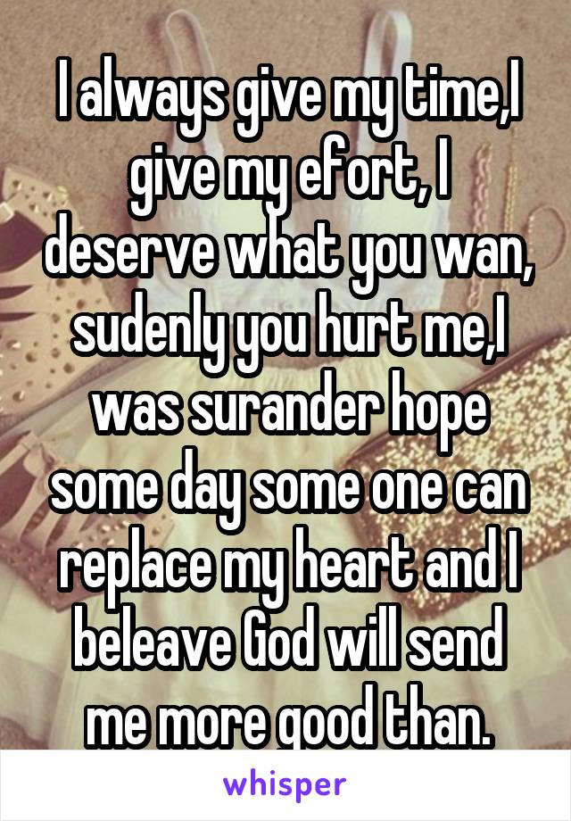 I always give my time,I give my efort, I deserve what you wan, sudenly you hurt me,I was surander hope some day some one can replace my heart and I beleave God will send me more good than.