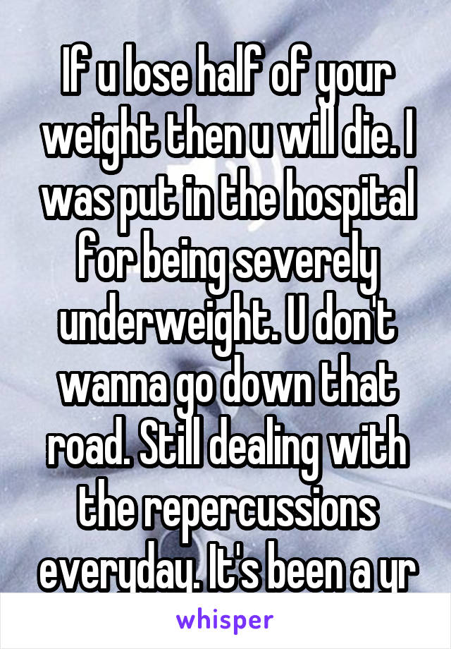 If u lose half of your weight then u will die. I was put in the hospital for being severely underweight. U don't wanna go down that road. Still dealing with the repercussions everyday. It's been a yr