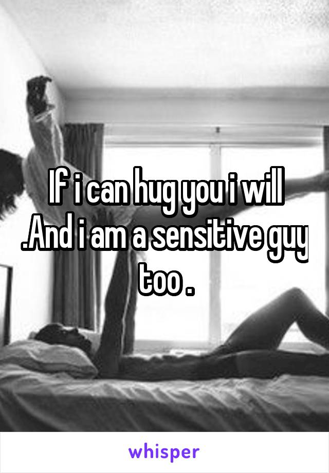 If i can hug you i will .And i am a sensitive guy too .