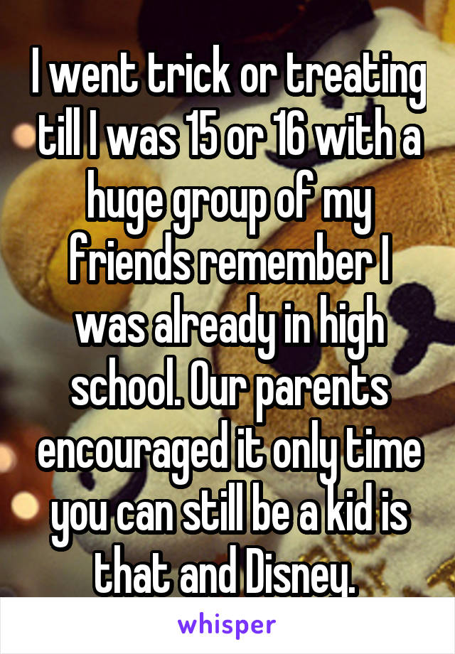 I went trick or treating till I was 15 or 16 with a huge group of my friends remember I was already in high school. Our parents encouraged it only time you can still be a kid is that and Disney. 