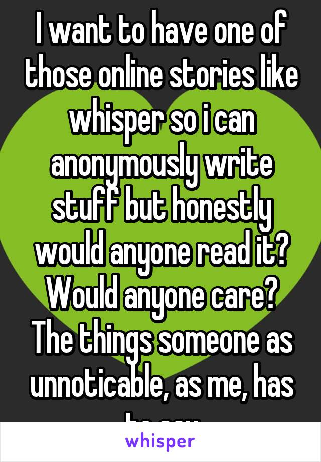 I want to have one of those online stories like whisper so i can anonymously write stuff but honestly would anyone read it? Would anyone care? The things someone as unnoticable, as me, has to say