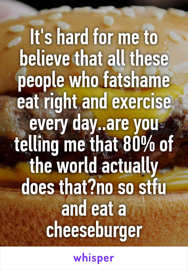 It's hard for me to believe that all these people who fatshame eat right and exercise every day..are you telling me that 80% of the world actually does that?no so stfu and eat a cheeseburger