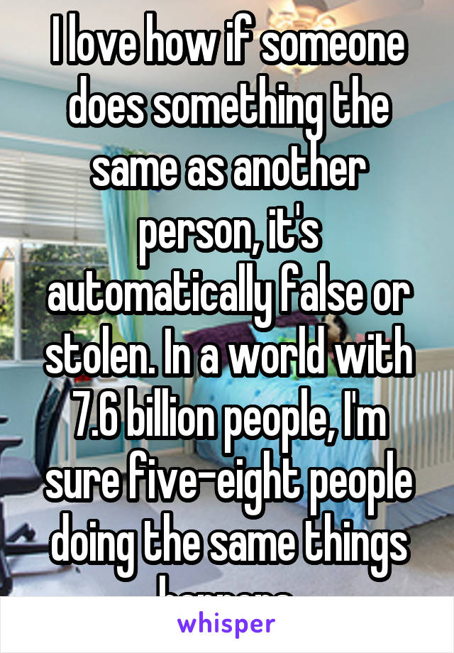 I love how if someone does something the same as another person, it's automatically false or stolen. In a world with 7.6 billion people, I'm sure five-eight people doing the same things happens.