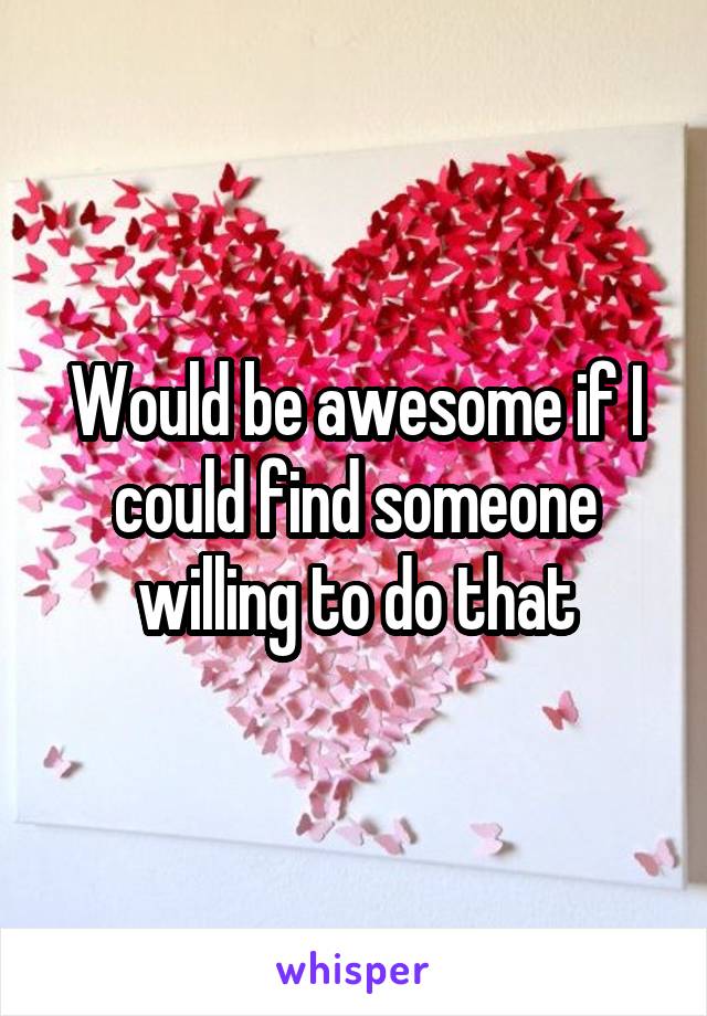 Would be awesome if I could find someone willing to do that