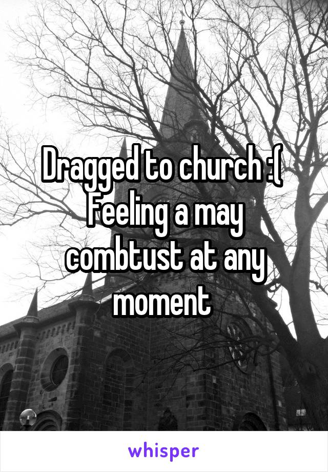 Dragged to church :( 
Feeling a may combtust at any moment 
