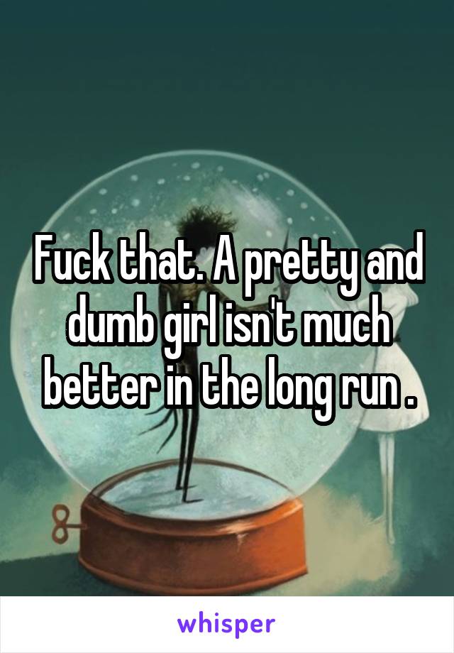 Fuck that. A pretty and dumb girl isn't much better in the long run .