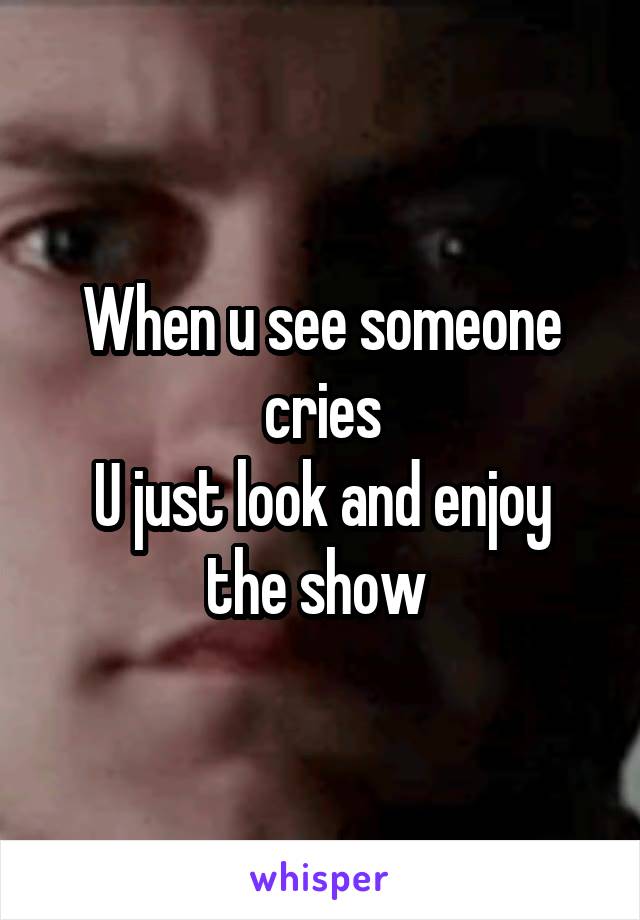 When u see someone cries
U just look and enjoy the show 
