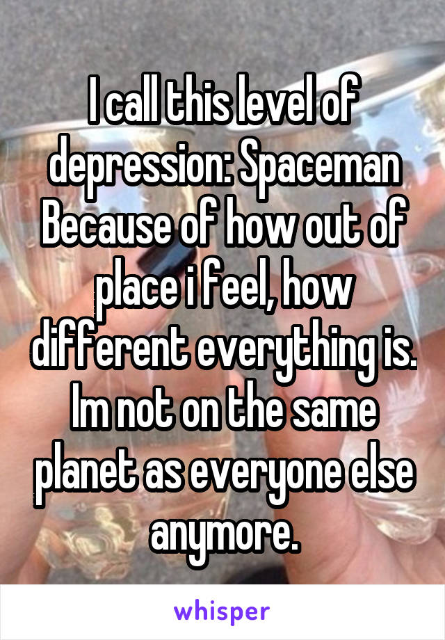 I call this level of depression: Spaceman
Because of how out of place i feel, how different everything is. Im not on the same planet as everyone else anymore.