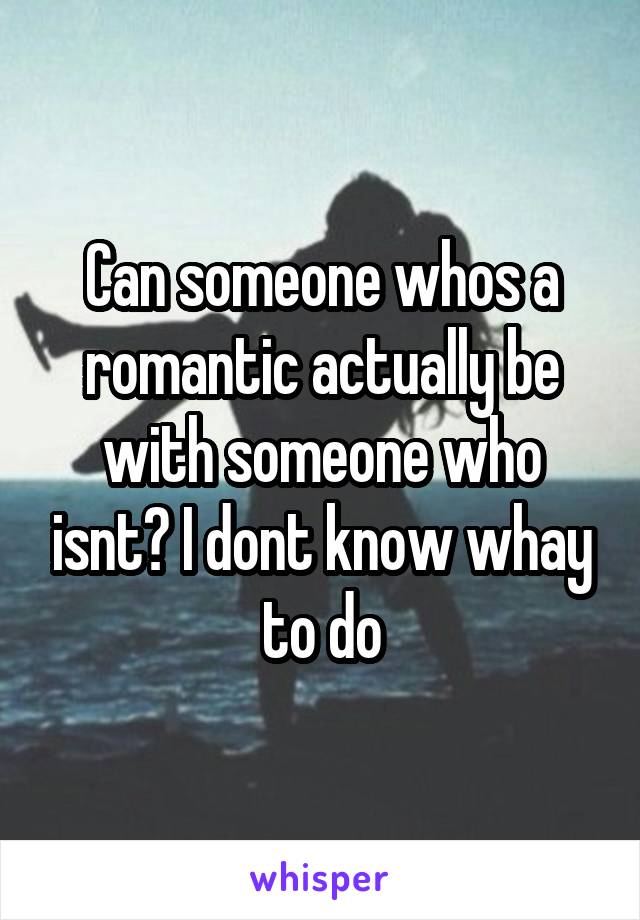 Can someone whos a romantic actually be with someone who isnt? I dont know whay to do