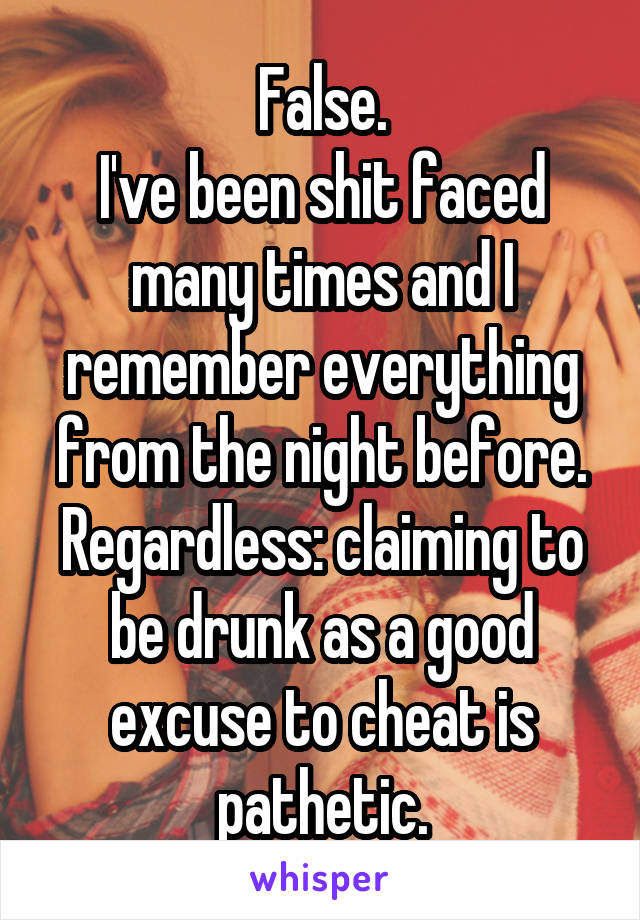 False.
I've been shit faced many times and I remember everything from the night before. Regardless: claiming to be drunk as a good excuse to cheat is pathetic.