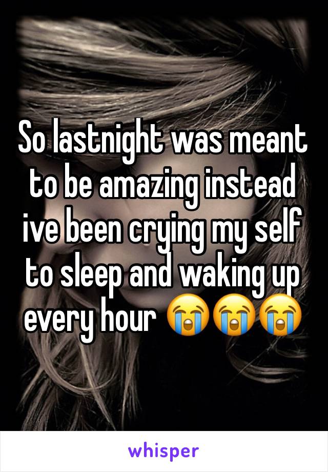 So lastnight was meant to be amazing instead ive been crying my self to sleep and waking up every hour 😭😭😭