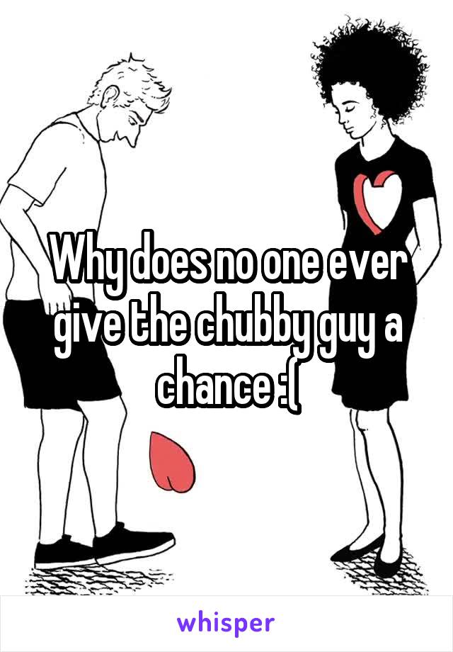 Why does no one ever give the chubby guy a chance :(
