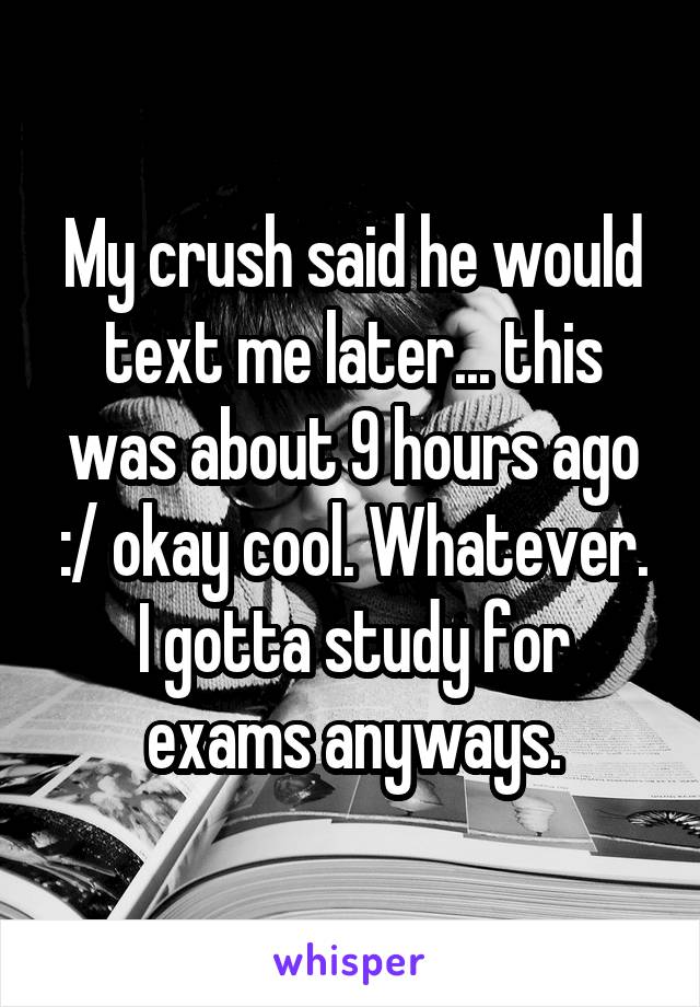 My crush said he would text me later... this was about 9 hours ago :/ okay cool. Whatever.
I gotta study for exams anyways.